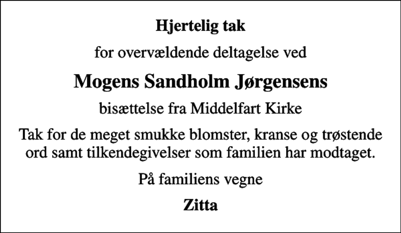 <p>Hjertelig tak<br />for overvældende deltagelse ved<br />Mogens Sandholm Jørgensens<br />bisættelse fra Middelfart Kirke<br />Tak for de meget smukke blomster, kranse og trøstende ord samt tilkendegivelser som familien har modtaget.<br />På familiens vegne<br />Zitta</p>