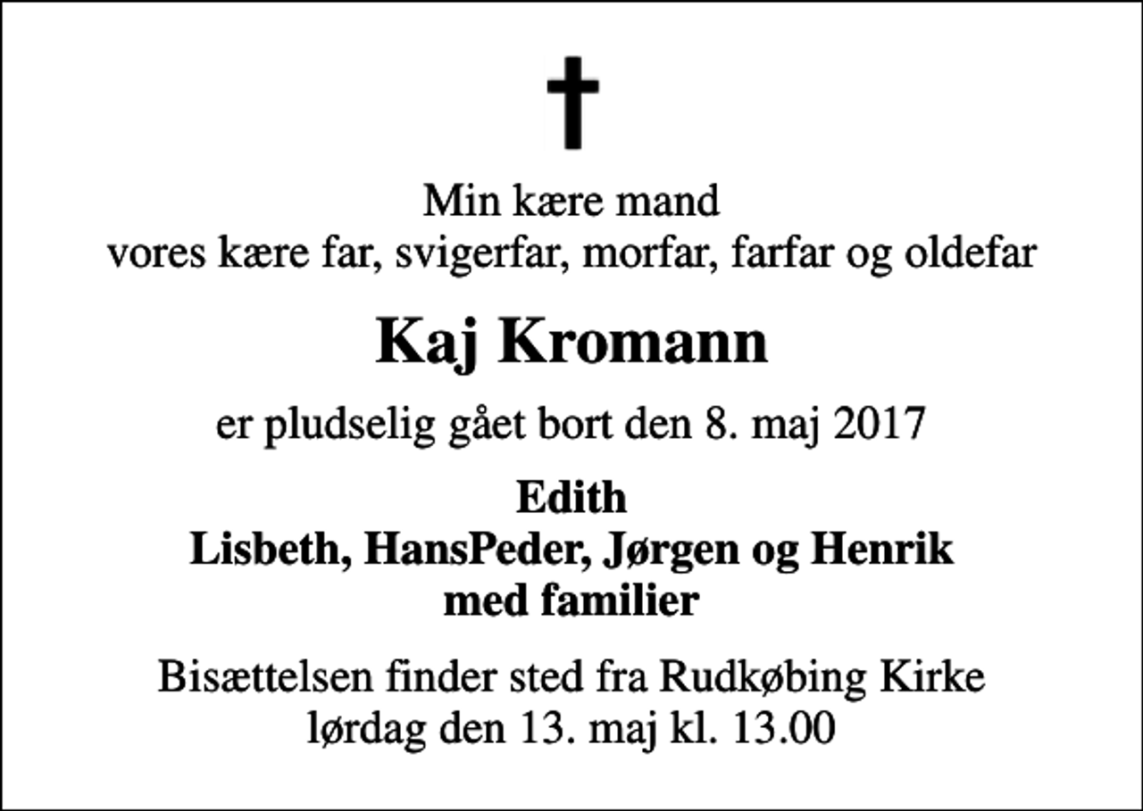 <p>Min kære mand vores kære far, svigerfar, morfar, farfar og oldefar<br />Kaj Kromann<br />er pludselig gået bort den 8. maj 2017<br />Edith Lisbeth, HansPeder, Jørgen og Henrik med familier<br />Bisættelsen finder sted fra Rudkøbing Kirke lørdag den 13. maj kl. 13.00</p>