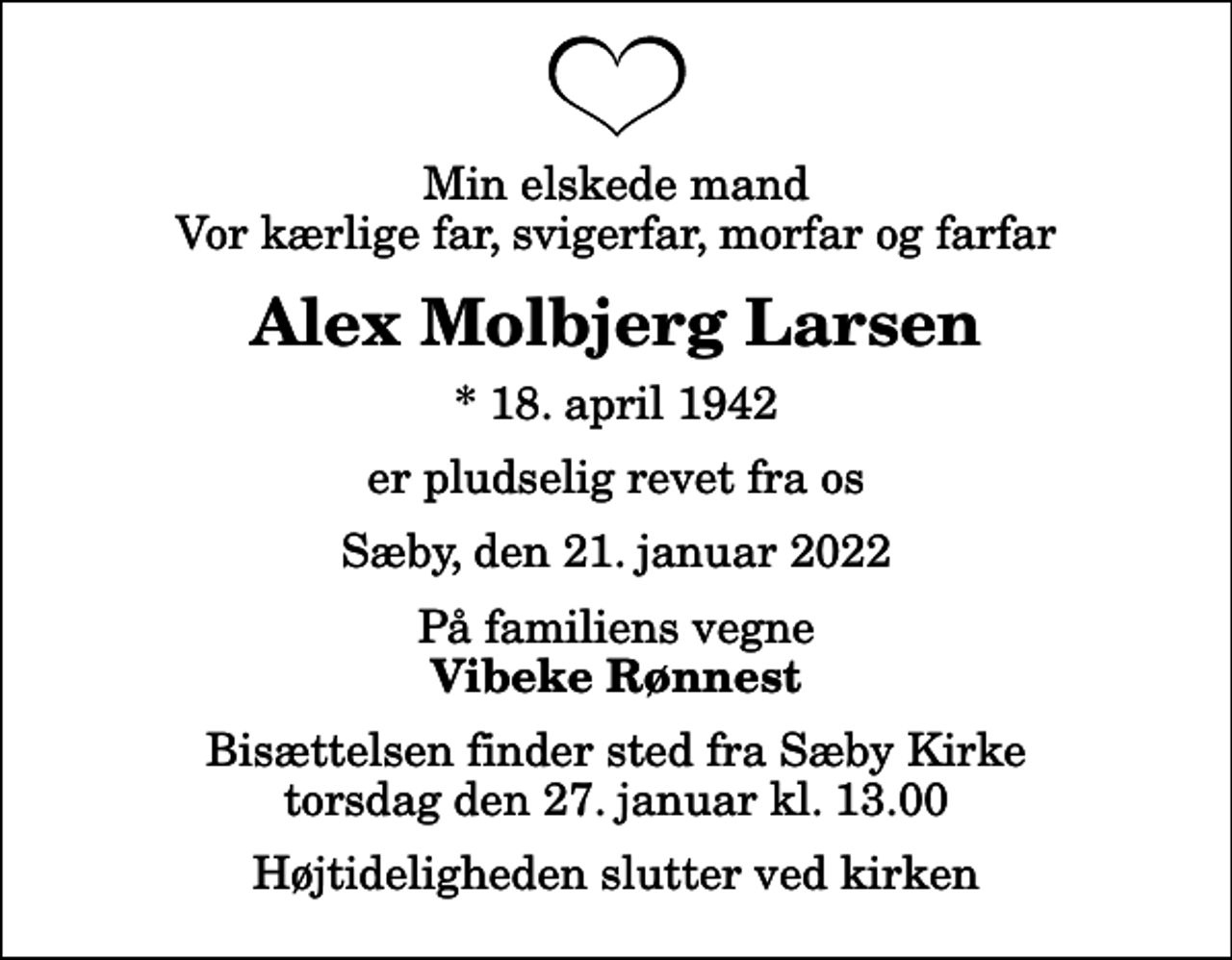 <p>Min elskede mand Vor kærlige far, svigerfar, morfar og farfar<br />Alex Molbjerg Larsen<br />* 18. april 1942<br />er pludselig revet fra os<br />Sæby, den 21. januar 2022<br />På familiens vegne<br />Vibeke Rønnest<br />Bisættelsen finder sted fra Sæby Kirke torsdag den 27. januar kl. 13.00 Højtideligheden slutter ved kirken</p>