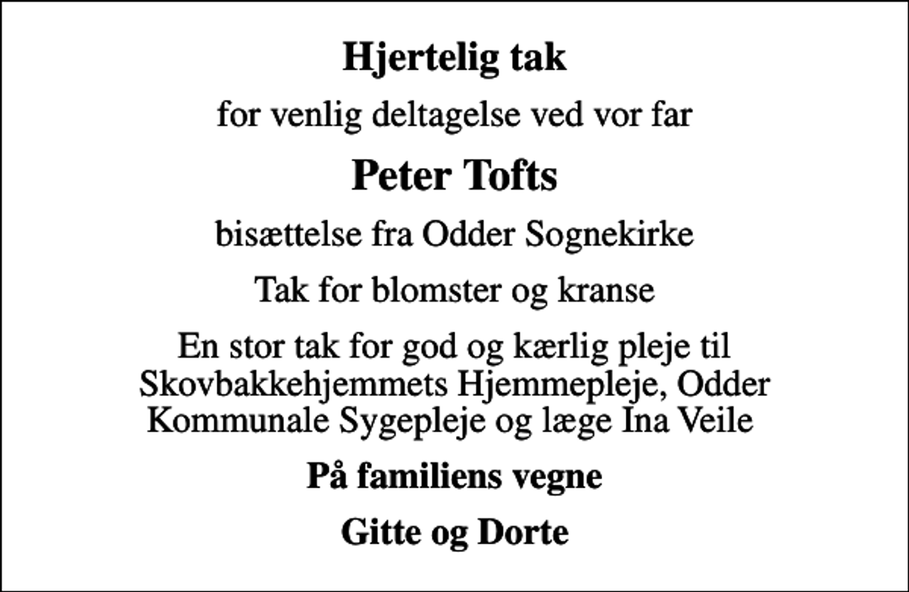<p>Hjertelig tak<br />for venlig deltagelse ved vor far<br />Peter Tofts<br />bisættelse fra Odder Sognekirke<br />Tak for blomster og kranse<br />En stor tak for god og kærlig pleje til Skovbakkehjemmets Hjemmepleje, Odder Kommunale Sygepleje og læge Ina Veile<br />På familiens vegne<br />Gitte og Dorte</p>
