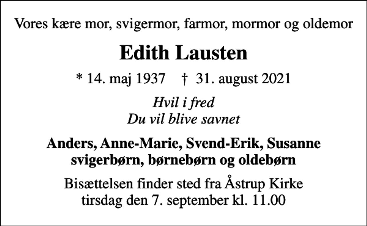 <p>Vores kære mor, svigermor, farmor, mormor og oldemor<br />Edith Lausten<br />* 14. maj 1937 ✝ 31. august 2021<br />Hvil i fred Du vil blive savnet<br />Anders, Anne-Marie, Svend-Erik, Susanne svigerbørn, børnebørn og oldebørn<br />Bisættelsen finder sted fra Åstrup Kirke tirsdag den 7. september kl. 11.00</p>