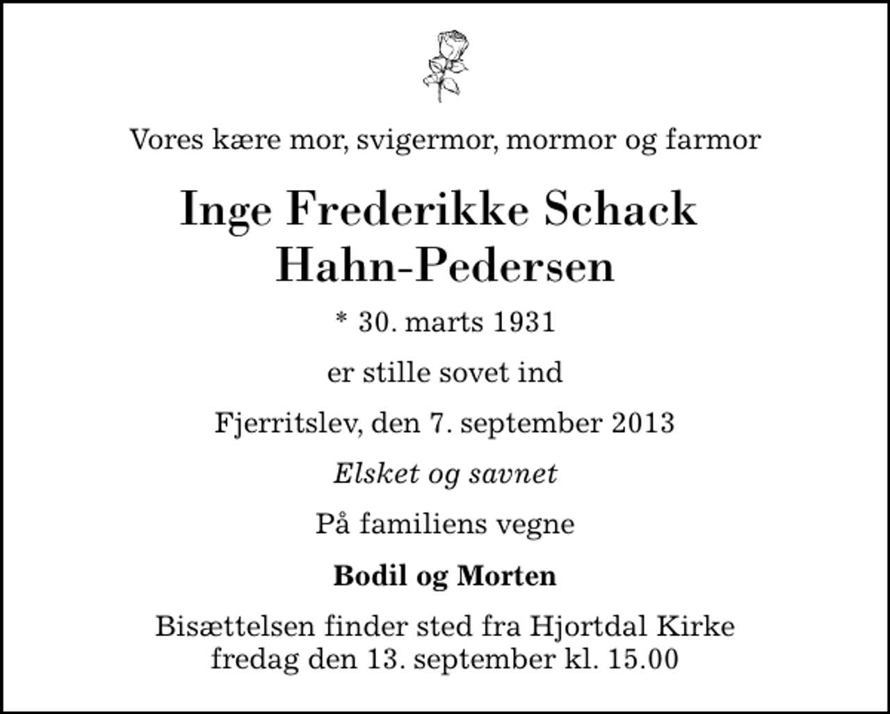 <p>Vores kære mor, svigermor, mormor og farmor<br />Inge Frederikke Schack Hahn-Pedersen<br />* 30. marts 1931<br />er stille sovet ind<br />Fjerritslev, den 7. september 2013<br />Elsket og savnet<br />På familiens vegne<br />Bodil og Morten<br />Bisættelsen finder sted fra Hjortdal Kirke fredag den 13. september kl. 15.00</p>