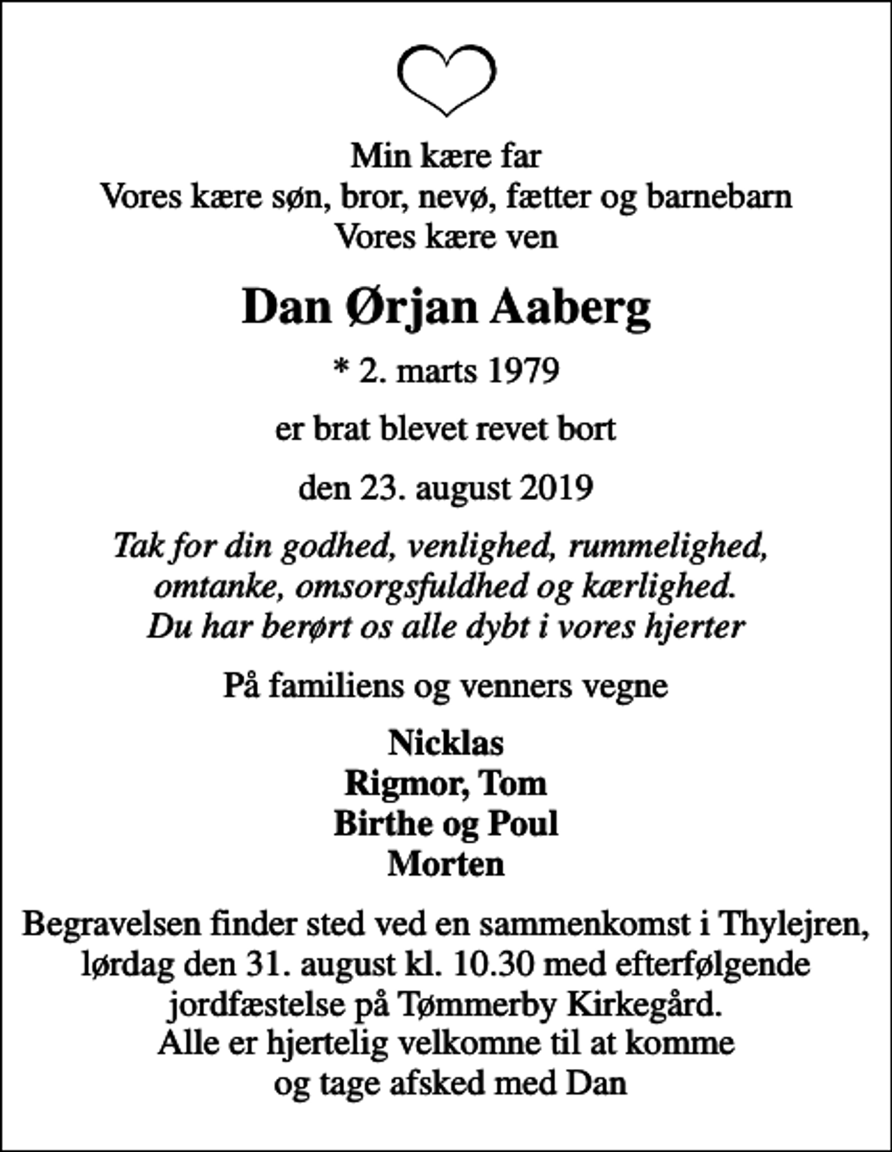 <p>Min kære far Vores kære søn, bror, nevø, fætter og barnebarn Vores kære ven<br />Dan Ørjan Aaberg<br />* 2. marts 1979<br />er brat blevet revet bort<br />den 23. august 2019<br />Tak for din godhed, venlighed, rummelighed, omtanke, omsorgsfuldhed og kærlighed. Du har berørt os alle dybt i vores hjerter<br />På familiens og venners vegne<br />Nicklas Rigmor, Tom Birthe og Poul Morten<br />Begravelsen finder sted ved en sammenkomst i Thylejren, lørdag den 31. august kl. 10.30 med efterfølgende jordfæstelse på Tømmerby Kirkegård. Alle er hjertelig velkomne til at komme og tage afsked med Dan</p>