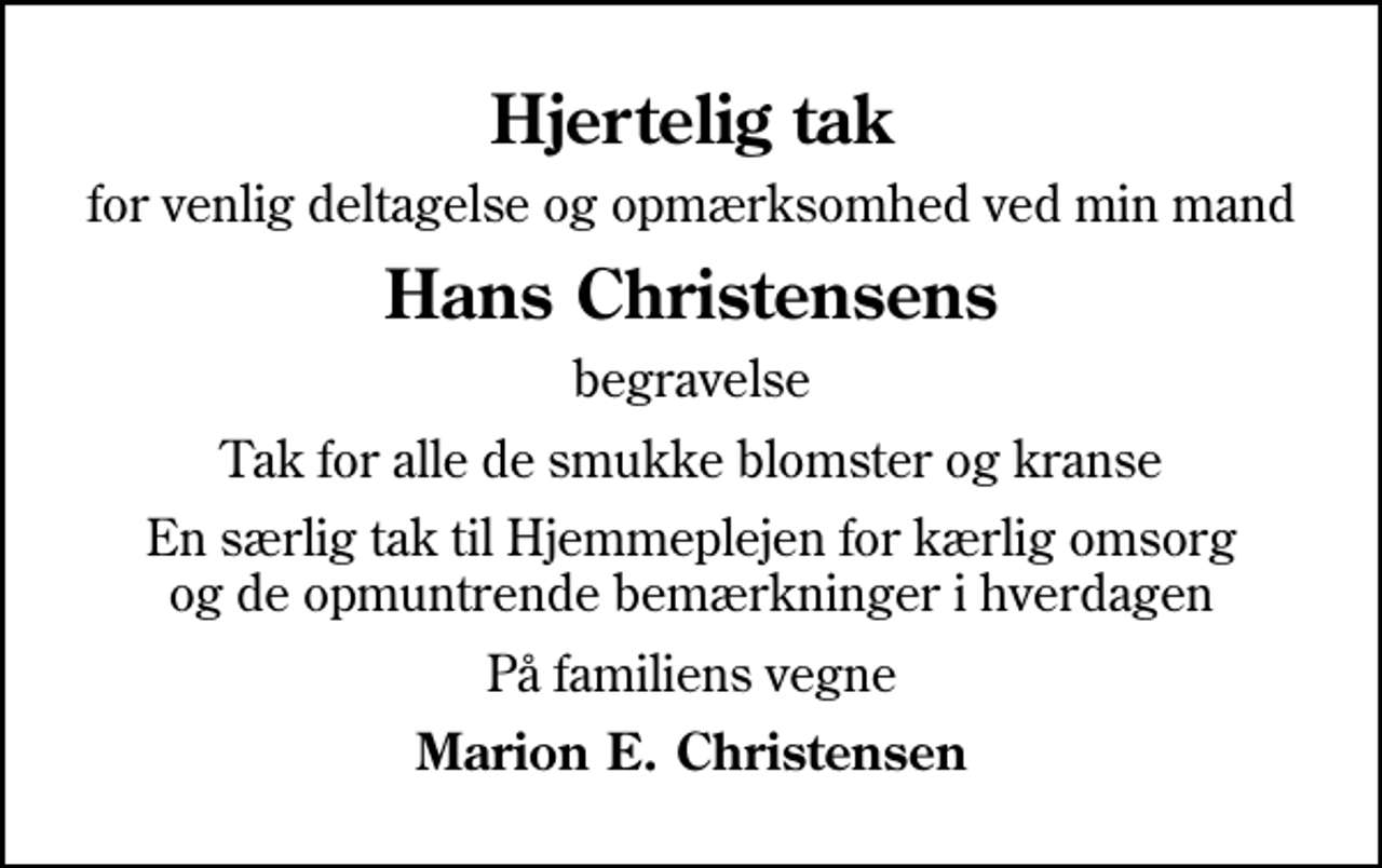 <p>Hjertelig tak<br />for venlig deltagelse og opmærksomhed ved min mand<br />Hans Christensens<br />begravelse<br />Tak for alle de smukke blomster og kranse<br />En særlig tak til Hjemmeplejen for kærlig omsorg og de opmuntrende bemærkninger i hverdagen<br />På familiens vegne<br />Marion E. Christensen</p>