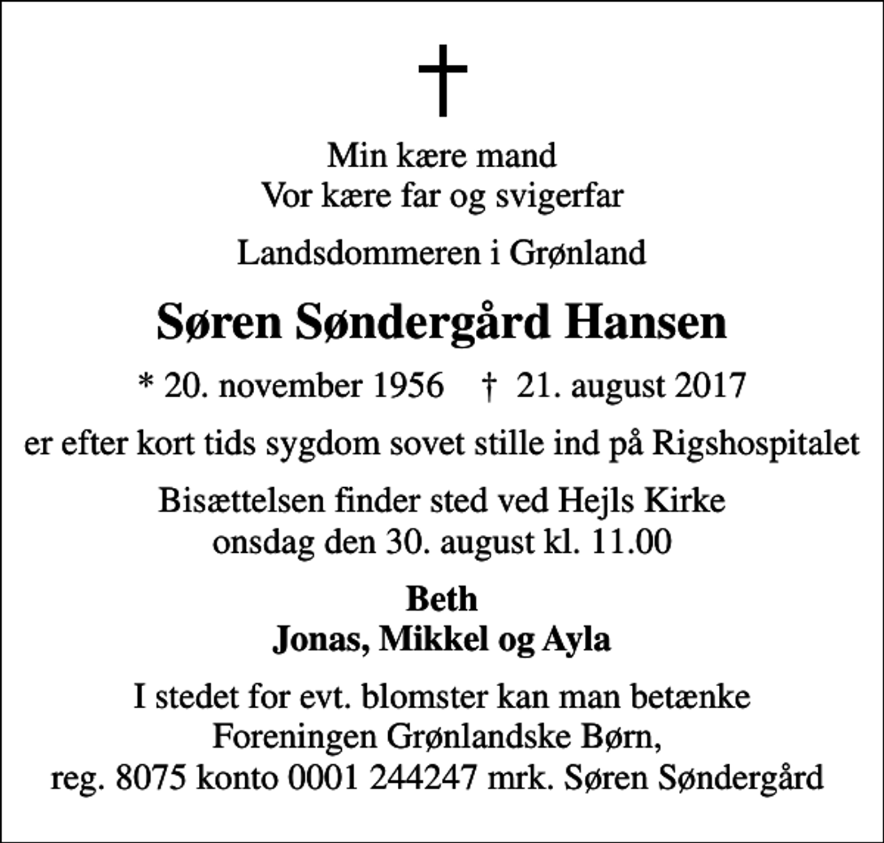 <p>Min kære mand Vor kære far og svigerfar<br />Landsdommeren i Grønland<br />Søren Søndergård Hansen<br />* 20. november 1956 ✝ 21. august 2017<br />er efter kort tids sygdom sovet stille ind på Rigshospitalet<br />Bisættelsen finder sted ved Vælg kirke onsdag den 14. september kl. 0.00<br />Beth Jonas, Mikkel og Ayla<br />I stedet for evt. blomster kan man betænke Foreningen Grønlandske Børn, reg. 8075 konto 0001 244247 mrk. Søren Søndergård</p>