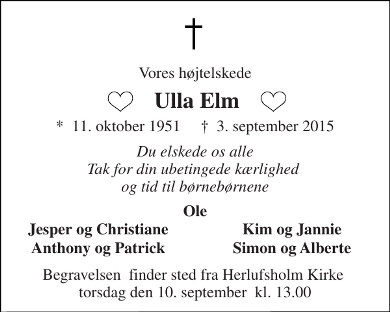 <p>Vores højtelskede<br />Ulla Elm<br />*​ 11. oktober 1951​ †​ 3. september 2015<br />Du elskede os alle Tak for din ubetingede kærlighed og tid til børnebørnene<br />Ole<br />Jesper og Christiane<br />Kim og Jannie<br />Anthony og Patrick<br />Simon og Alberte<br />Begravelsen​ finder sted fra Herlufsholm Kirke​ torsdag den 10. september​ kl. 13.00</p>