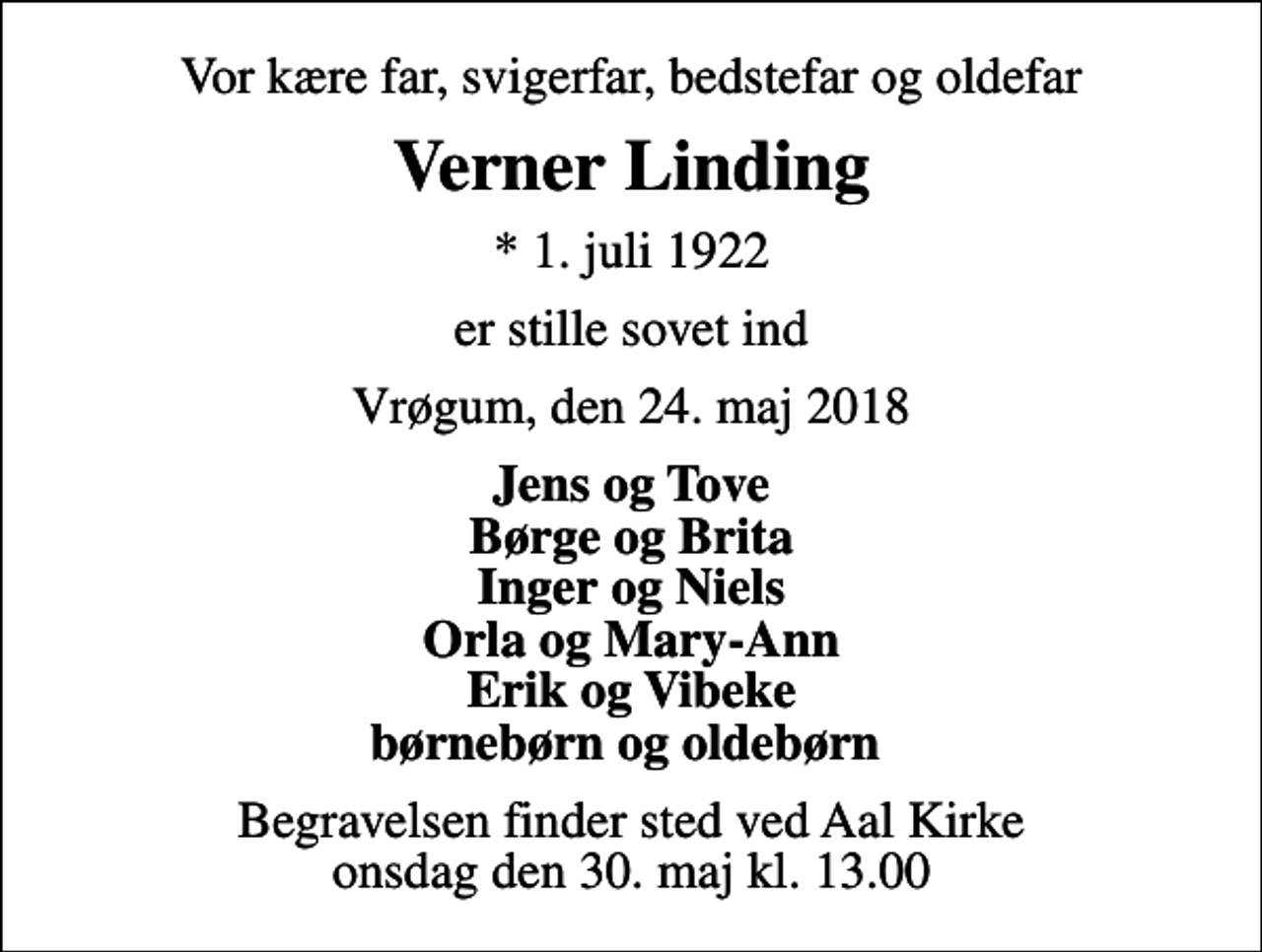 <p>Vor kære far, svigerfar, bedstefar og oldefar<br />Verner Linding<br />* 1. juli 1922<br />er stille sovet ind<br />Vrøgum, den 24. maj 2018<br />Jens og Tove Børge og Brita Inger og Niels Orla og Mary-Ann Erik og Vibeke børnebørn og oldebørn<br />Begravelsen finder sted ved Aal Kirke onsdag den 30. maj kl. 13.00</p>