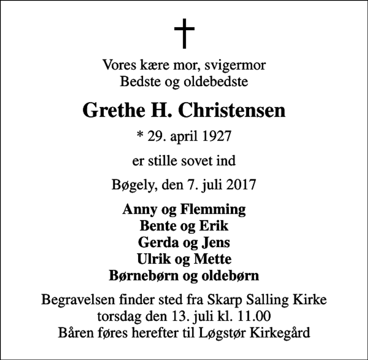 <p>Vores kære mor, svigermor Bedste og oldebedste<br />Grethe H. Christensen<br />* 29. april 1927<br />er stille sovet ind<br />Bøgely, den 7. juli 2017<br />Anny og Flemming Bente og Erik Gerda og Jens Ulrik og Mette Børnebørn og oldebørn<br />Begravelsen finder sted fra Skarp Salling Kirke torsdag den 13. juli kl. 11.00 Båren føres herefter til Løgstør Kirkegård</p>