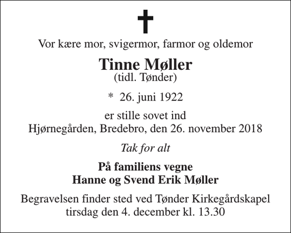 <p>Vor kære mor, svigermor, farmor og oldemor<br />Tinne Møller<br />(tidl. Tønder)<br />*​ 26. juni 1922<br />er stille sovet ind Hjørnegården, Bredebro, den 26. november 2018<br />Tak for alt<br />På familiens vegne Hanne og Svend Erik Møller<br />Begravelsen​ finder sted ved Tønder Kirkegårdskapel​ tirsdag den 4. december​ kl. 13.30</p>