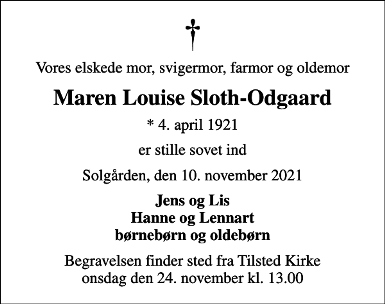 <p>Vores elskede mor, svigermor, farmor og oldemor<br />Maren Louise Sloth-Odgaard<br />* 4. april 1921<br />er stille sovet ind<br />Solgården, den 10. november 2021<br />Jens og Lis Hanne og Lennart børnebørn og oldebørn<br />Begravelsen finder sted fra Tilsted Kirke onsdag den 24. november kl. 13.00</p>