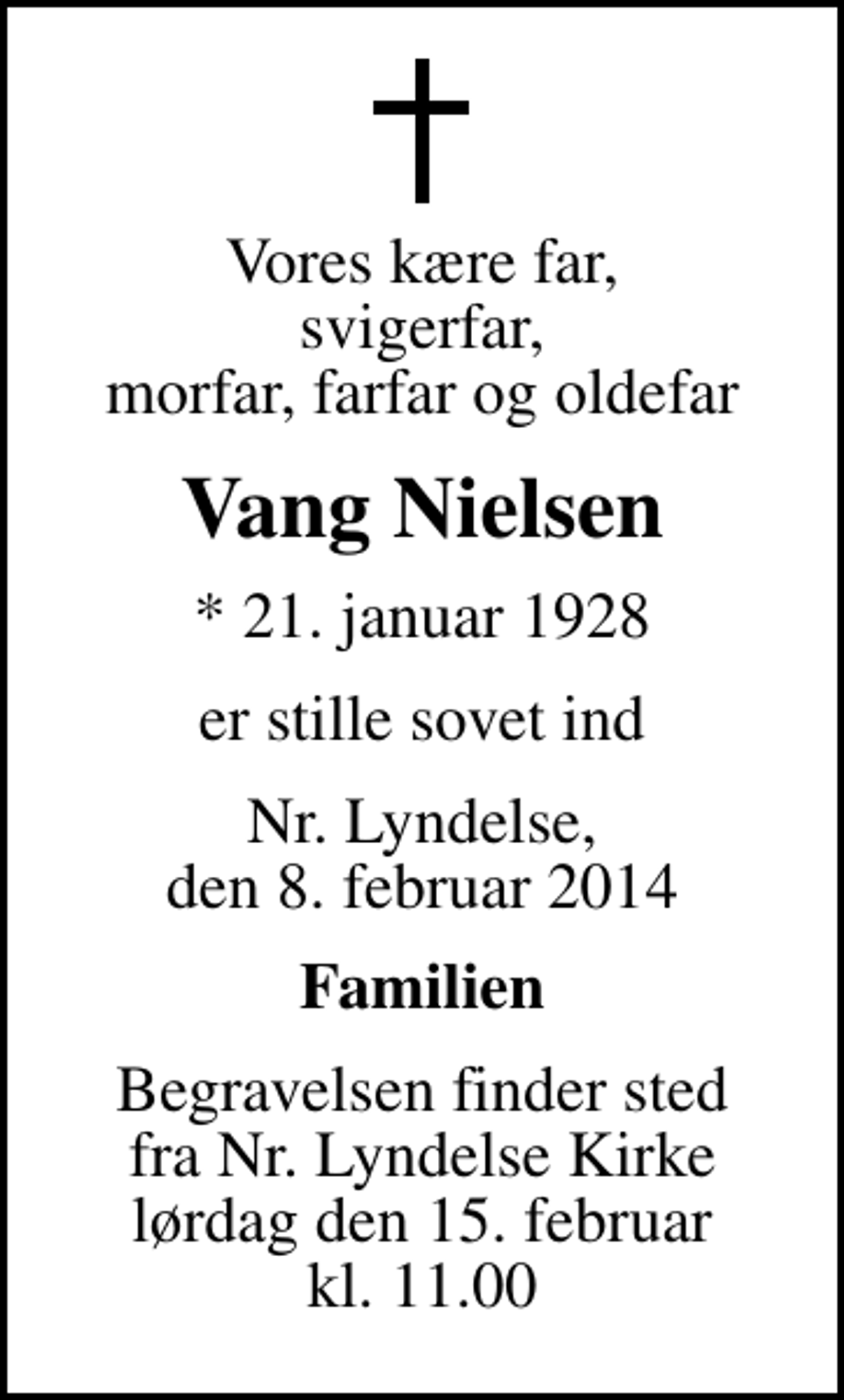 <p>Vores kære far, svigerfar, morfar, farfar og oldefar<br />Vang Nielsen<br />* 21. januar 1928<br />er stille sovet ind<br />Nr. Lyndelse, den 8. februar 2014<br />Familien<br />Begravelsen finder sted fra Nr. Lyndelse Kirke lørdag den 15. februar kl. 11.00</p>