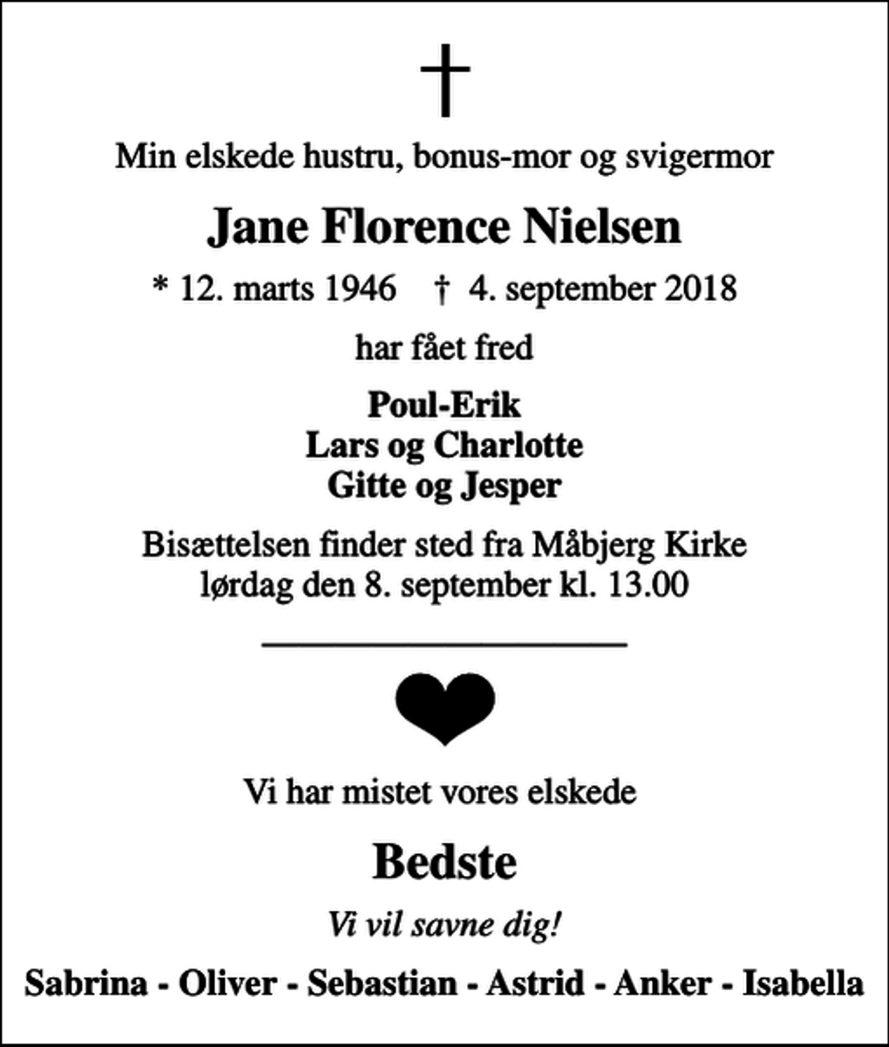 <p>Min elskede hustru, bonus-mor og svigermor<br />Jane Florence Nielsen<br />* 12. marts 1946 ✝ 4. september 2018<br />har fået fred<br />Poul-Erik Lars og Charlotte Gitte og Jesper<br />Bisættelsen finder sted fra Måbjerg Kirke lørdag den 8. september kl. 13.00<br />Vi har mistet vores elskede<br />Bedste<br />Vi vil savne dig!<br />Sabrina - Oliver - Sebastian - Astrid - Anker - Isabella</p>