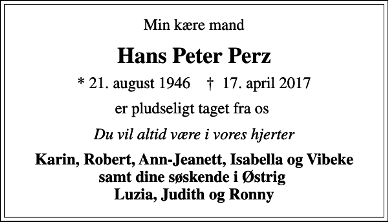 <p>Min kære mand<br />Hans Peter Perz<br />* 21. august 1946 ✝ 17. april 2017<br />er pludseligt taget fra os<br />Du vil altid være i vores hjerter<br />Karin, Robert, Ann-Jeanett, Isabella og Vibeke samt dine søskende i Østrig Luzia, Judith og Ronny</p>