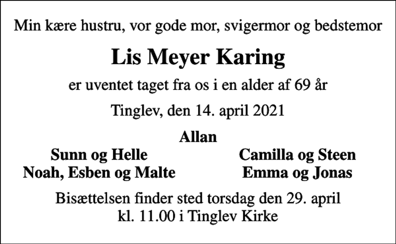 <p>Min kære hustru, vor gode mor, svigermor og bedstemor<br />Lis Meyer Karing<br />er uventet taget fra os i en alder af 69 år<br />Tinglev, den 14. april 2021<br />Allan<br />Sunn og Helle<br />Camilla og Steen<br />Noah, Esben og Malte<br />Emma og Jonas<br />Bisættelsen finder sted torsdag den 29. april kl. 11.00 i Tinglev Kirke</p>
