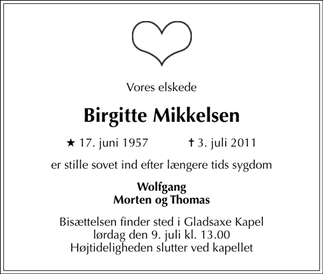 <p>Vores elskede<br />Birgitte Mikkelsen<br />* 17. juni 1957 ✝ 3. juli 2011<br />er stille sovet ind efter længere tids sygdom<br />Wolfgang Morten og Thomas<br />Bisættelsen finder sted i Gladsaxe Kapel lørdag den 9. juli kl. 13.00 Højtideligheden slutter ved kapellet</p>