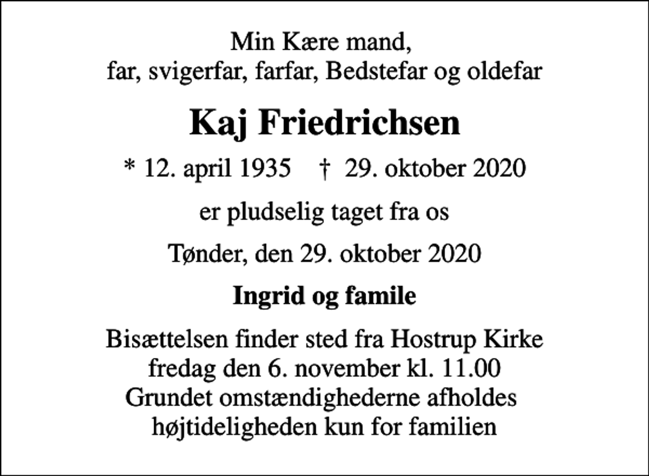 <p>Min Kære mand, far, svigerfar, farfar, Bedstefar og oldefar<br />Kaj Friedrichsen<br />* 12. april 1935 ✝ 29. oktober 2020<br />er pludselig taget fra os<br />Tønder, den 29. oktober 2020<br />Ingrid og famile<br />Bisættelsen finder sted fra Hostrup Kirke fredag den 6. november kl. 11.00 Grundet omstændighederne afholdes højtideligheden kun for familien</p>