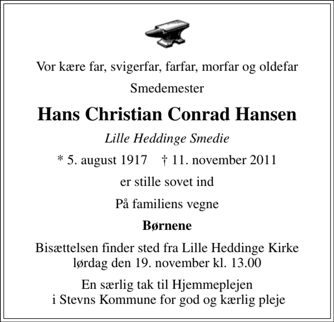 <p>Vor kære far, svigerfar, farfar, morfar og oldefar<br />Smedemester<br />Hans Christian Conrad Hansen<br />Lille Heddinge Smedie<br />* 5. august 1917 ✝ 11. november 2011<br />er stille sovet ind<br />På familiens vegne<br />Børnene<br />Bisættelsen finder sted fra Lille Heddinge Kirke lørdag den 19. november kl. 13.00<br />En særlig tak til Hjemmeplejen i Stevns Kommune for god og kærlig pleje</p>