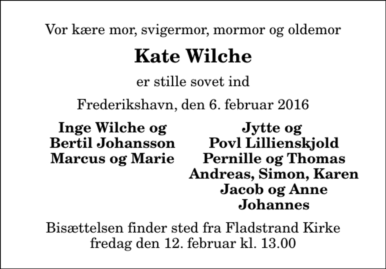 <p>Vor kære mor, svigermor, mormor og oldemor<br />Kate Wilche<br />er stille sovet ind<br />Frederikshavn, den 6. februar 2016<br />Inge Wilche og<br />Jytte og<br />Bertil Johansson<br />Povl Lillienskjold<br />Marcus og Marie<br />Pernille og Thomas<br />Andreas, Simon, Karen<br />Jacob og Anne<br />Johannes<br />Bisættelsen finder sted fra Fladstrand Kirke fredag den 12. februar kl. 13.00</p>