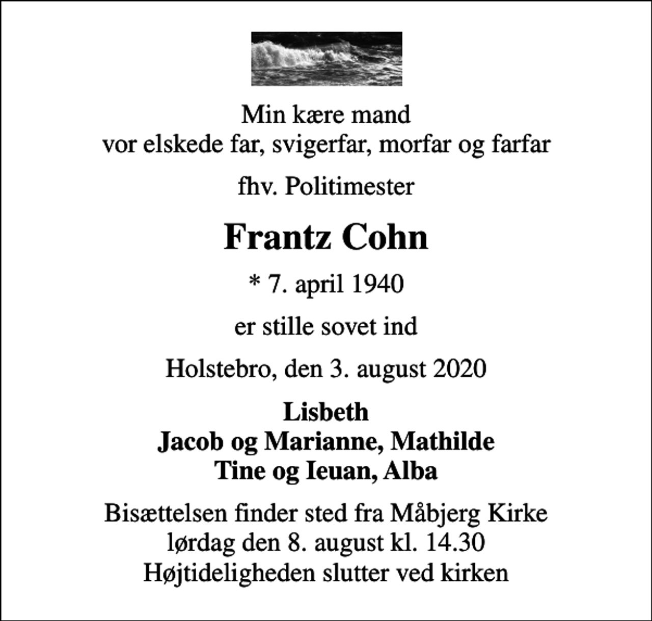 <p>Min kære mand vor elskede far, svigerfar, morfar og farfar<br />fhv. Politimester<br />Frantz Cohn<br />* 7. april 1940<br />er stille sovet ind<br />Holstebro, den 3. august 2020<br />Lisbeth Jacob og Marianne, Mathilde Tine og Ieuan, Alba<br />Bisættelsen finder sted fra Måbjerg Kirke lørdag den 8. august kl. 14.30 Højtideligheden slutter ved kirken</p>