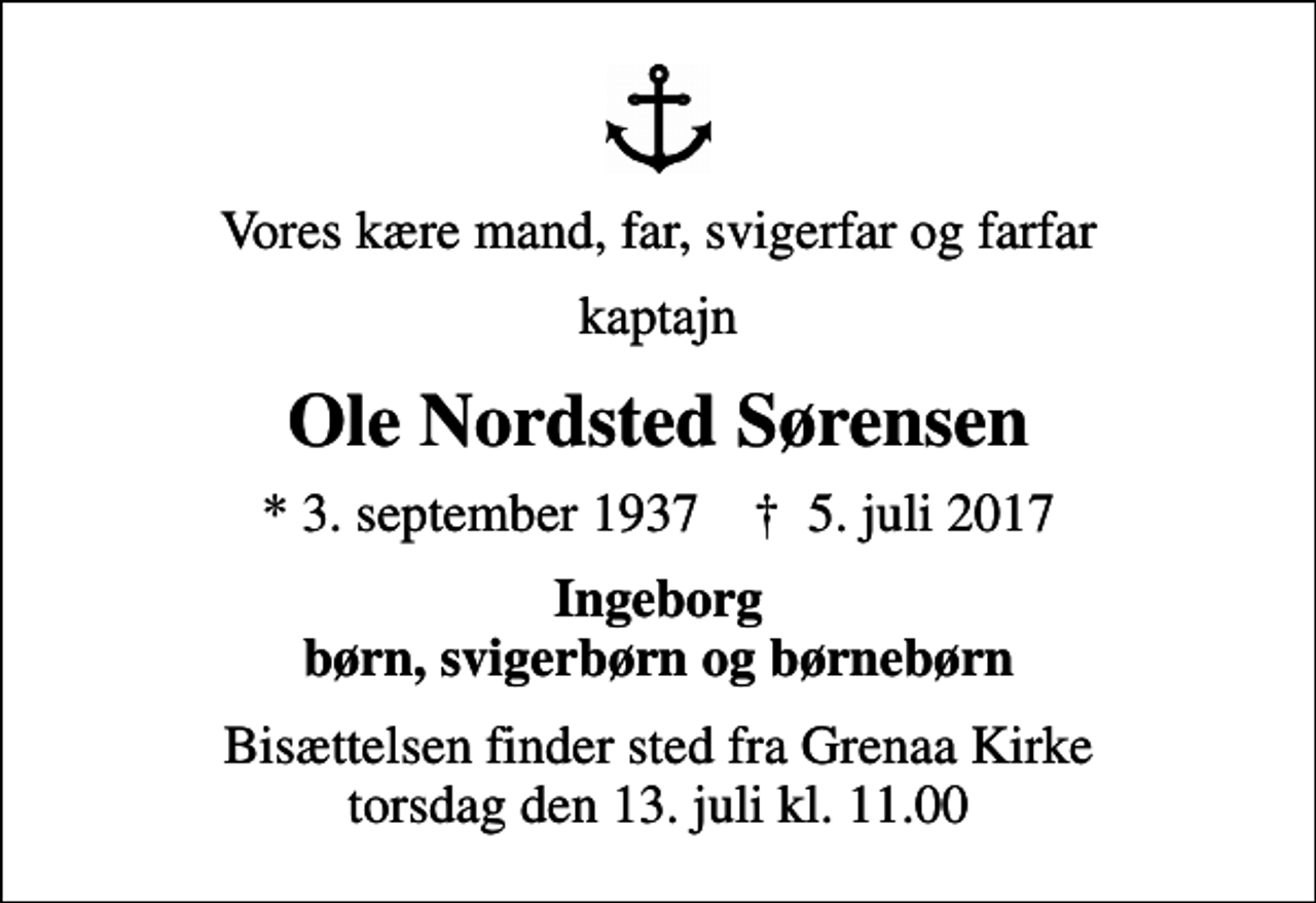 <p>Vores kære mand, far, svigerfar og farfar<br />kaptajn<br />Ole Nordsted Sørensen<br />* 3. september 1937 ✝ 5. juli 2017<br />Ingeborg børn, svigerbørn og børnebørn<br />Bisættelsen finder sted fra Grenaa Kirke torsdag den 13. juli kl. 11.00</p>