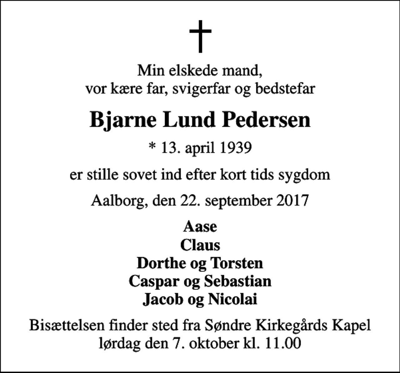 <p>Min elskede mand, vor kære far, svigerfar og bedstefar<br />Bjarne Lund Pedersen<br />* 13. april 1939<br />er stille sovet ind efter kort tids sygdom<br />Aalborg, den 22. september 2017<br />Aase Claus Dorthe og Torsten Caspar og Sebastian Jacob og Nicolai<br />Bisættelsen finder sted fra Søndre Kirkegårds Kapel lørdag den 7. oktober kl. 11.00</p>
