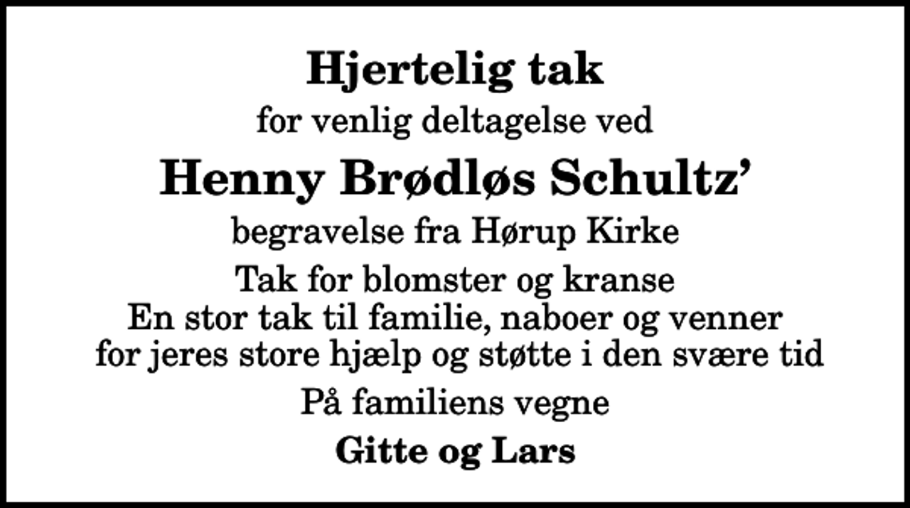 <p>Hjertelig tak<br />for venlig deltagelse ved<br />Henny Brødløs Schultz<br />begravelse fra Hørup Kirke<br />Tak for blomster og kranse En stor tak til familie, naboer og venner for jeres store hjælp og støtte i den svære tid<br />På familiens vegne<br />Gitte og Lars</p>