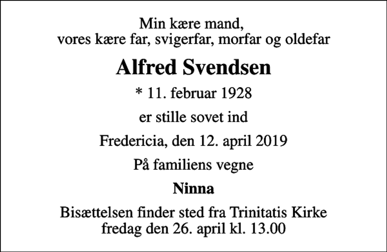 <p>Min kære mand, vores kære far, svigerfar, morfar og oldefar<br />Alfred Svendsen<br />* 11. februar 1928<br />er stille sovet ind<br />Fredericia, den 12. april 2019<br />På familiens vegne<br />Ninna<br />Bisættelsen finder sted fra Trinitatis Kirke fredag den 26. april kl. 13.00</p>