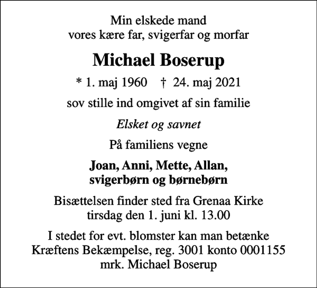 <p>Min elskede mand vores kære far, svigerfar og morfar<br />Michael Boserup<br />* 1. maj 1960 ✝ 24. maj 2021<br />sov stille ind omgivet af sin familie<br />Elsket og savnet<br />På familiens vegne<br />Joan, Anni, Mette, Allan, svigerbørn og børnebørn<br />Bisættelsen finder sted fra Grenaa Kirke tirsdag den 1. juni kl. 13.00<br />I stedet for evt. blomster kan man betænke<br />Kræftens Bekæmpelse reg.3001konto0001155mrk. Michael<br />Boserup</p>