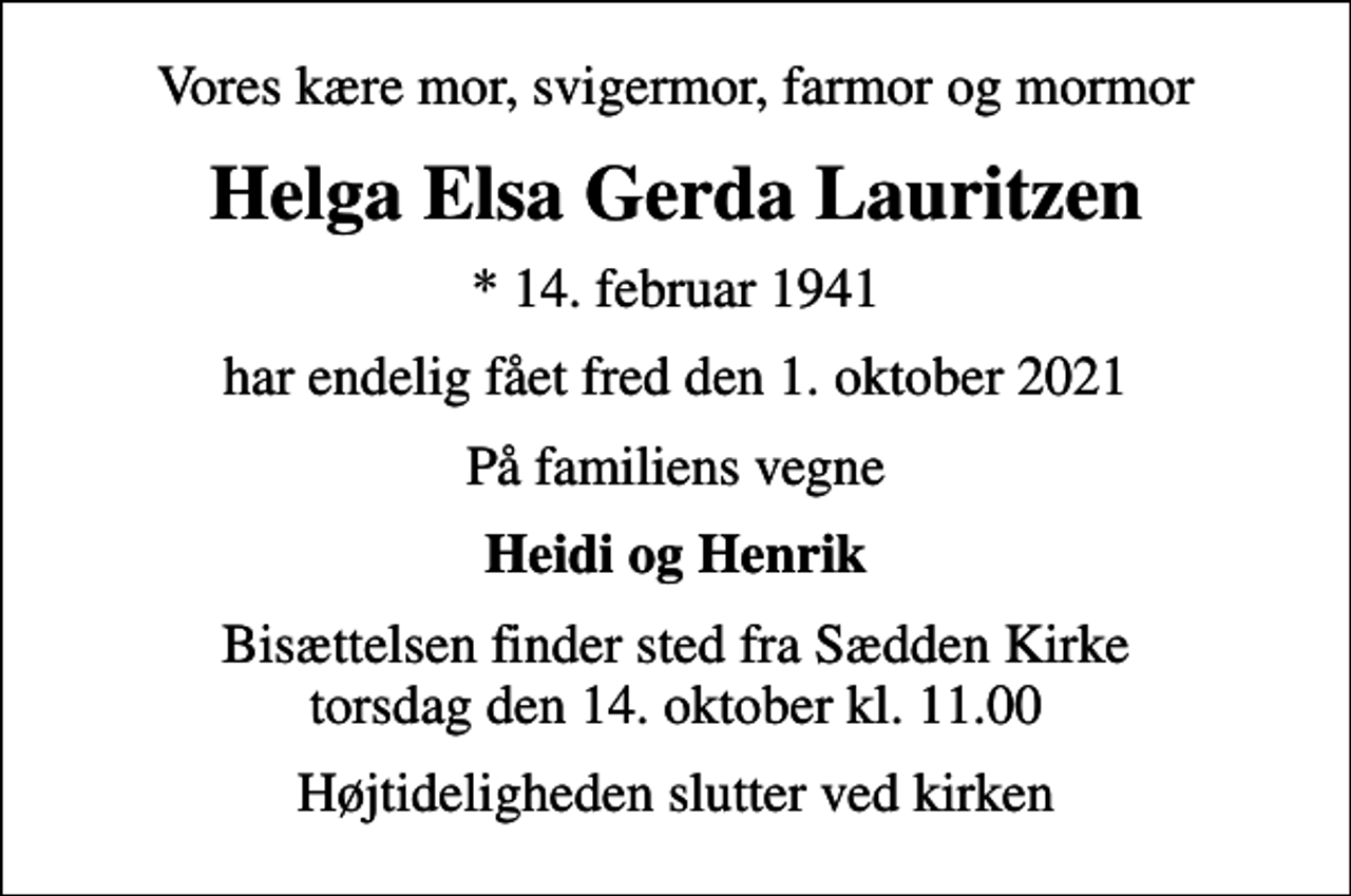 <p>Vores kære mor, svigermor, farmor og mormor<br />Helga Elsa Gerda Lauritzen<br />* 14. februar 1941<br />har endelig fået fred den 1. oktober 2021<br />På familiens vegne<br />Heidi og Henrik<br />Bisættelsen finder sted fra Sædden Kirke torsdag den 14. oktober kl. 11.00<br />Højtideligheden slutter ved kirken</p>