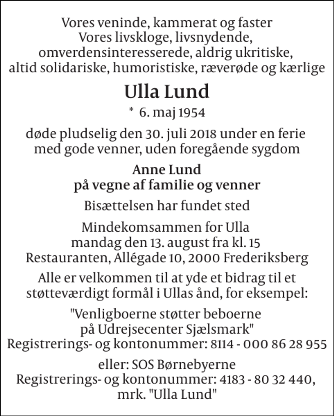 <p>Vores veninde, kammerat og faster Vores livskloge, livsnydende, omverdensinteresserede, aldrig ukritiske, altid solidariske, humoristiske, ræverøde og kærlige<br />Ulla Lund<br />*​ 6. maj 1954<br />døde pludselig den 30. juli 2018 under en ferie med gode venner, uden foregående sygdom<br />Anne Lund på vegne af familie og venner<br />Bisættelsen har fundet sted<br />Mindekomsammen for Ulla mandag den 13. august fra kl. 15 Restauranten, Allégade 10, 2000 Frederiksberg<br />Alle er velkommen til at yde et bidrag til et støtteværdigt formål i Ullas ånd, for eksempel:<br />"Venligboerne støtter beboerne på Udrejsecenter Sjælsmark" Registrerings- og kontonummer: 8114 - 000 86 28 955<br />eller: SOS Børnebyerne Registrerings- og kontonummer: 4183 - 80 32 440, mrk. "Ulla Lund"</p>