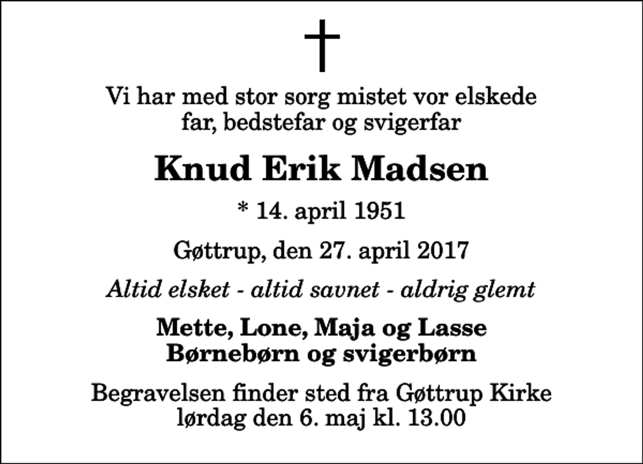 <p>Vi har med stor sorg mistet vor elskede far, bedstefar og svigerfar<br />Knud Erik Madsen<br />* 14. april 1951<br />Gøttrup, den 27. april 2017<br />Altid elsket - altid savnet - aldrig glemt<br />Mette, Lone, Maja og Lasse Børnebørn og svigerbørn<br />Begravelsen finder sted fra Gøttrup Kirke lørdag den 6. maj kl. 13.00</p>
