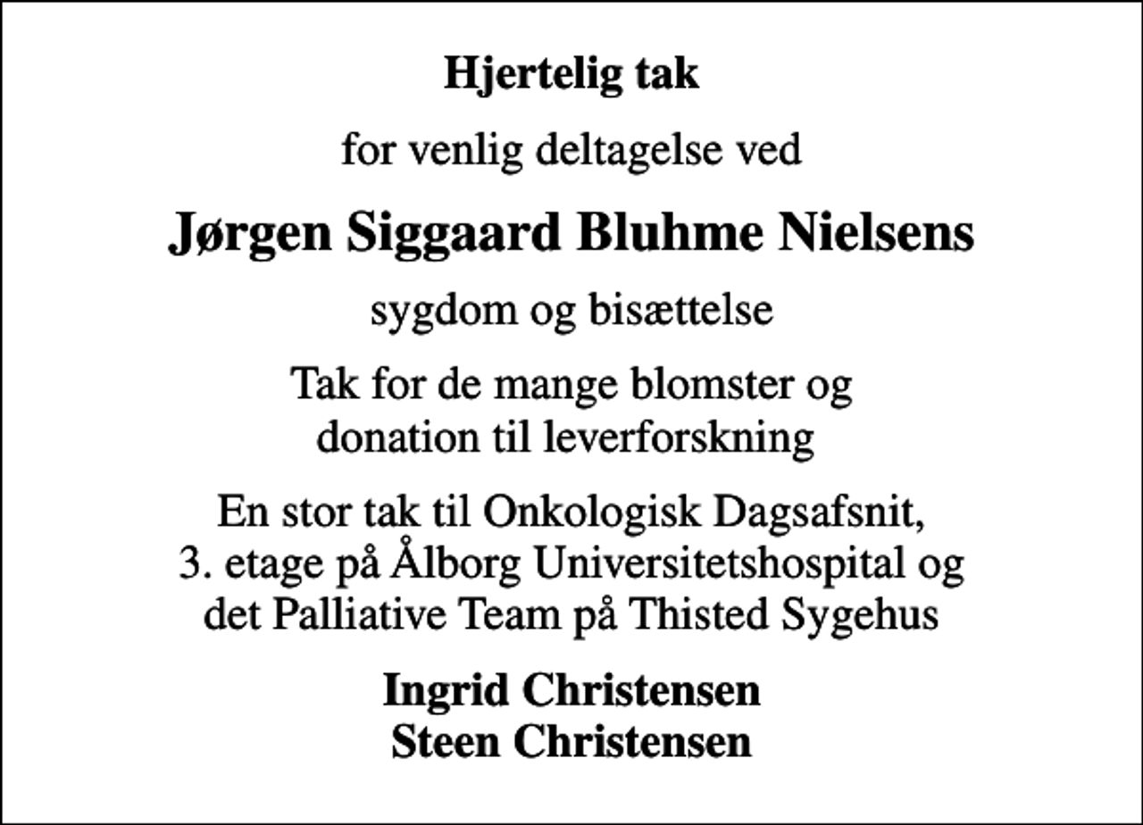 <p>Hjertelig tak<br />for venlig deltagelse ved<br />Jørgen Siggaard Bluhme Nielsens<br />sygdom og bisættelse<br />Tak for de mange blomster og donation til leverforskning<br />En stor tak til Onkologisk Dagsafsnit, 3. etage på Ålborg Universitetshospital og det Palliative Team på Thisted Sygehus<br />Ingrid Christensen Steen Christensen</p>