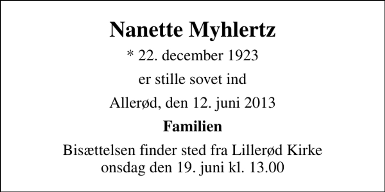 <p>Nanette Myhlertz<br />* 22. december 1923<br />er stille sovet ind<br />Allerød, den 12. juni 2013<br />Familien<br />Bisættelsen finder sted fra Lillerød Kirke onsdag den 19. juni kl. 13.00</p>