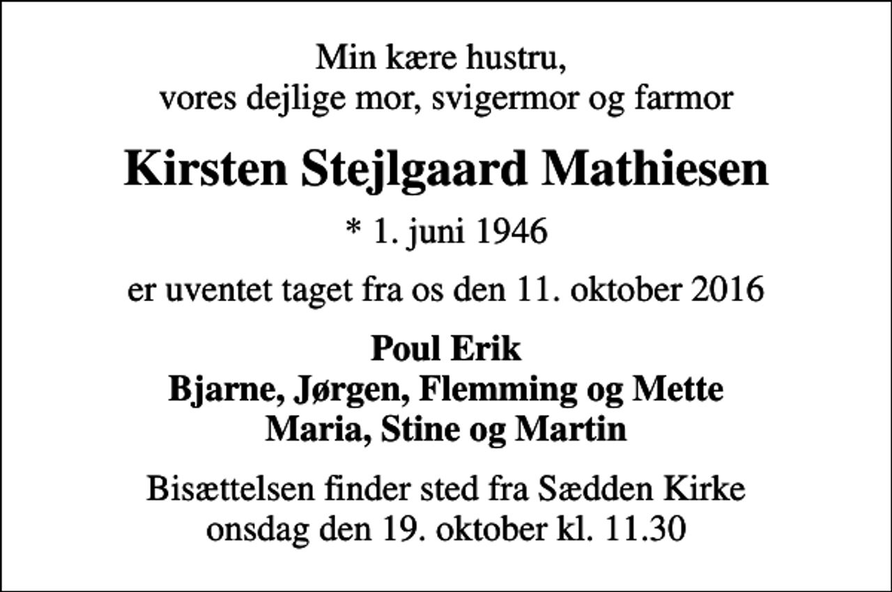 <p>Min kære hustru, vores dejlige mor, svigermor og farmor<br />Kirsten Stejlgaard Mathiesen<br />* 1. juni 1946<br />er uventet taget fra os den 11. oktober 2016<br />Poul Erik Bjarne, Jørgen, Flemming og Mette Maria, Stine og Martin<br />Bisættelsen finder sted fra Sædden Kirke onsdag den 19. oktober kl. 11.30</p>