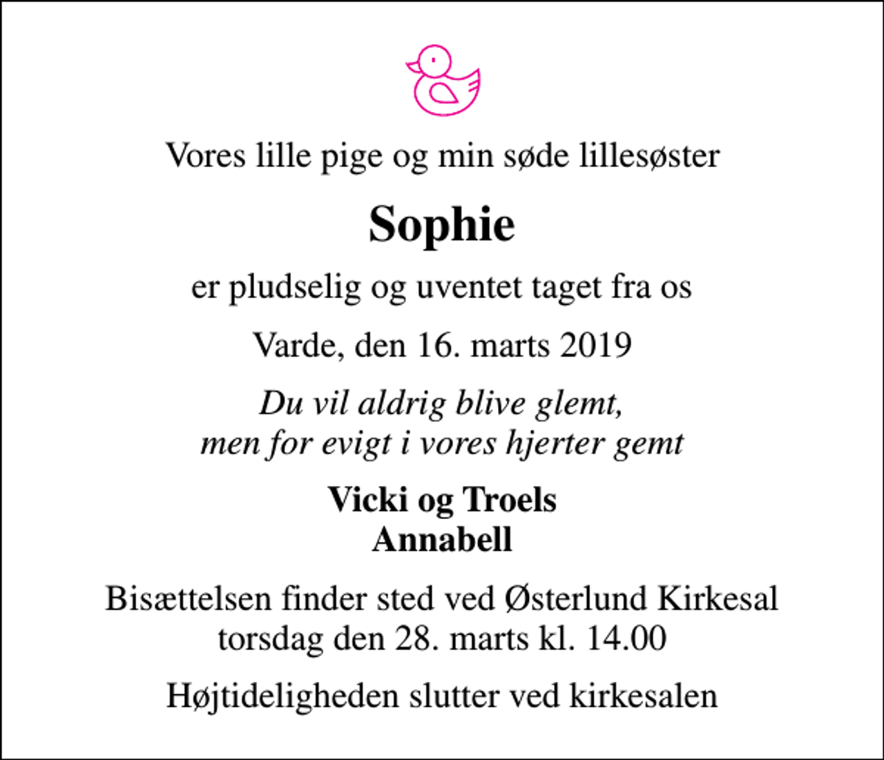 <p>Vores lille pige og min søde lillesøster<br />Sophie<br />er pludselig og uventet taget fra os<br />Varde, den 16. marts 2019<br />Du vil aldrig blive glemt, men for evigt i vores hjerter gemt<br />Vicki og Troels Annabell<br />Bisættelsen finder sted ved Østerlund Kirkesal torsdag den 28. marts kl. 14.00<br />Højtideligheden slutter ved kirkesalen</p>