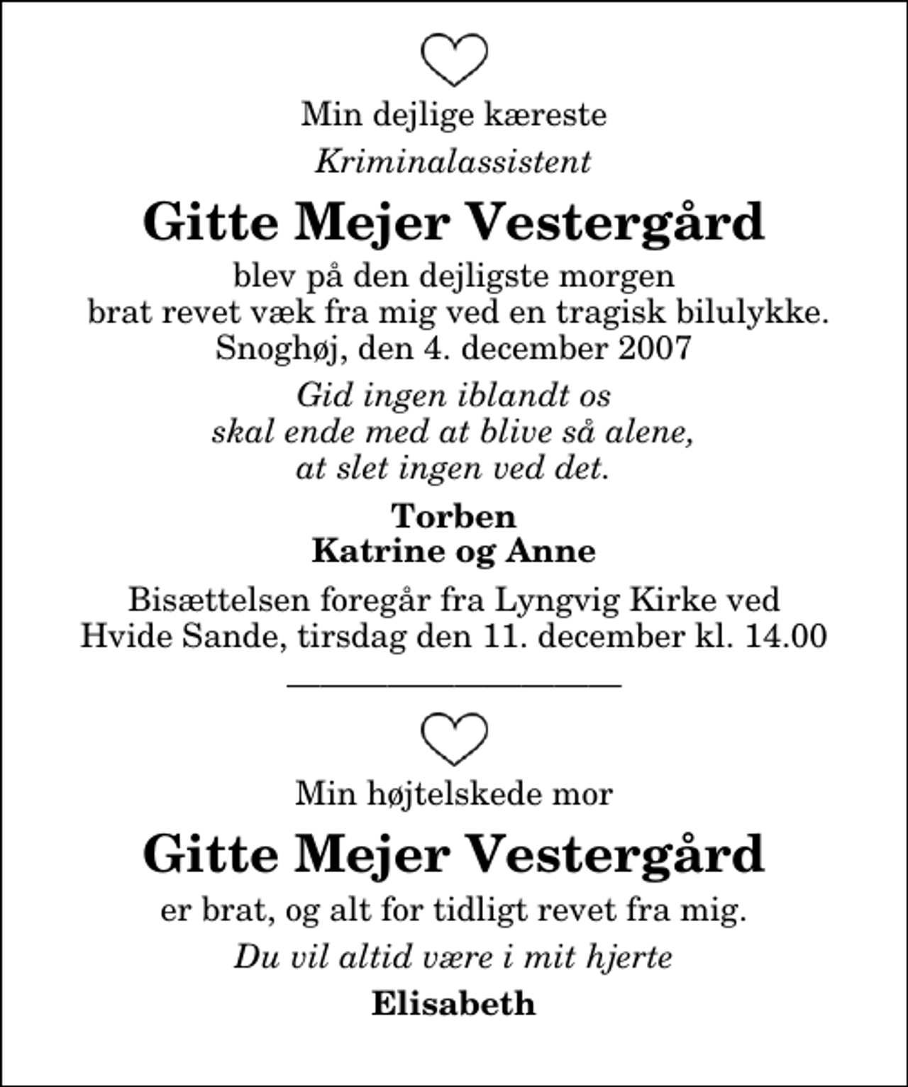 <p>Min dejlige kæreste<br />Kriminalassistent<br />Gitte Mejer Vestergård<br />blev på den dejligste morgen brat revet væk fra mig ved en tragisk bilulykke. Snoghøj, den 4. december 2007<br />Gid ingen iblandt os skal ende med at blive så alene, at slet ingen ved det.<br />Torben Katrine og Anne<br />Bisættelsen har fundet sted.<br />Min højtelskede mor<br />Gitte Mejer Vestergård<br />er brat, og alt for tidligt revet fra mig.<br />Du vil altid være i mit hjerte<br />Elisabeth</p>