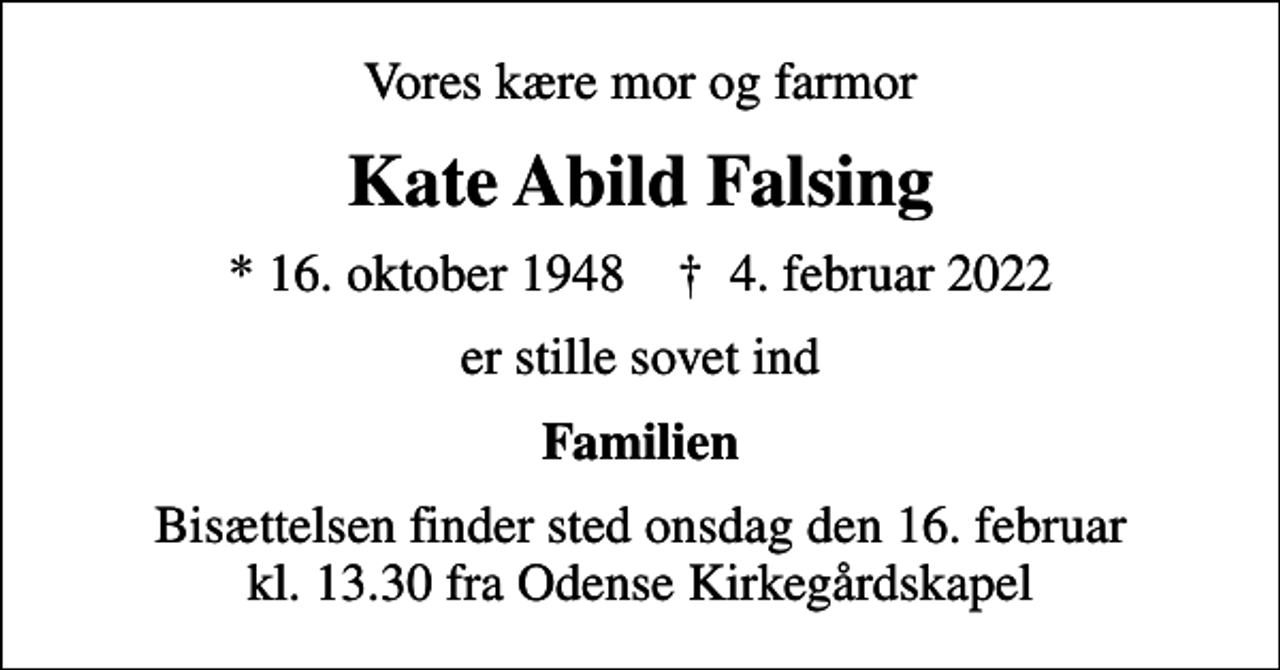 <p>Vores kære mor og farmor<br />Kate Abild Falsing<br />* 16. oktober 1948 ✝ 4. februar 2022<br />er stille sovet ind<br />Familien<br />Bisættelsen finder sted onsdag den 16. februar kl. 13.30 fra Odense Kirkegårdskapel</p>