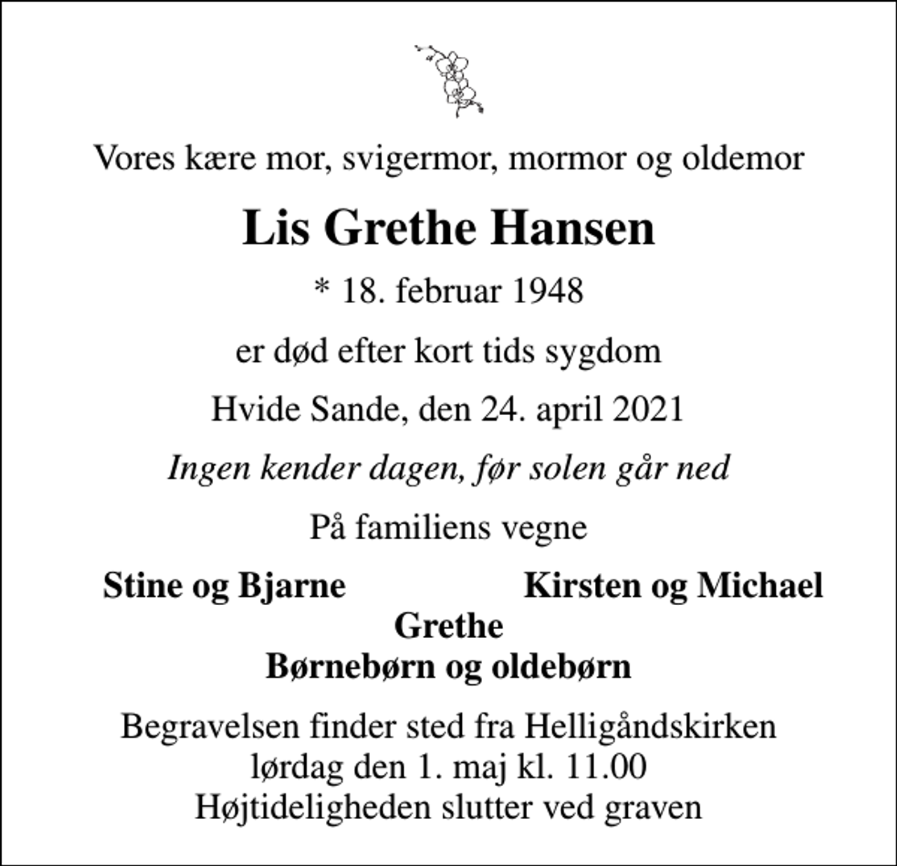 <p>Vores kære mor, svigermor, mormor og oldemor<br />Lis Grethe Hansen<br />* 18. februar 1948<br />er død efter kort tids sygdom<br />Hvide Sande, den 24. april 2021<br />Ingen kender dagen, før solen går ned<br />På familiens vegne<br />Stine og Bjarne<br />Kirsten og Michael<br />Begravelsen finder sted fra Helligåndskirken lørdag den 1. maj kl. 11.00 Højtideligheden slutter ved graven</p>