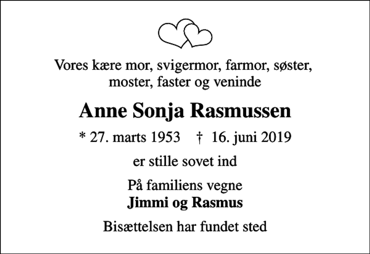 <p>Vores kære mor, svigermor, farmor, søster, moster, faster og veninde<br />Anne Sonja Rasmussen<br />* 27. marts 1953 ✝ 16. juni 2019<br />er stille sovet ind<br />På familiens vegne <em>Jimmi og Rasmus</em><br />Bisættelsen har fundet sted</p>