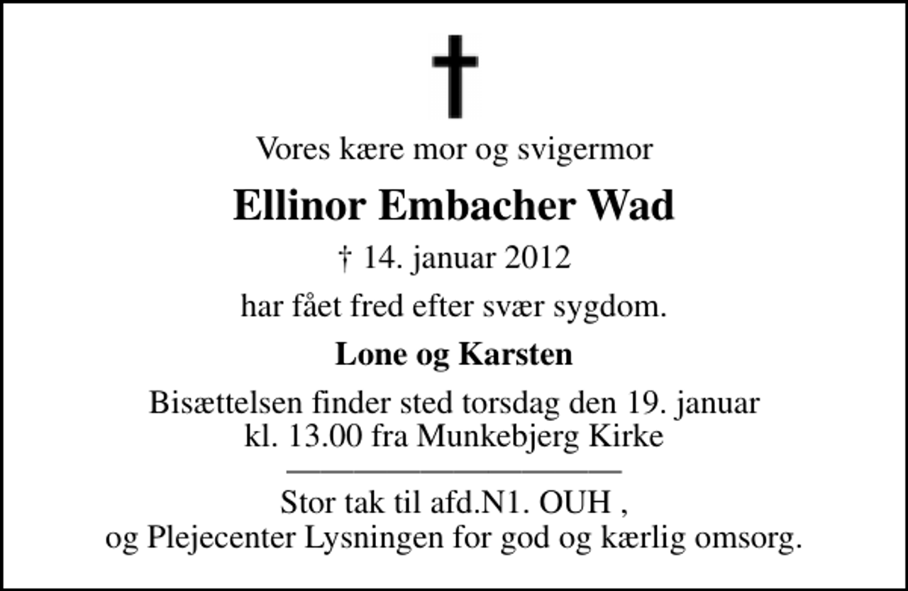 <p>Vores kære mor og svigermor<br />Ellinor Embacher Wad<br />✝ 14. januar 2012<br />har fået fred efter svær sygdom.<br />Lone og Karsten<br />Bisættelsen finder sted torsdag den 19. januar kl. 13.00 fra Munkebjerg Kirke Stor tak til afd.N1. OUH , og Plejecenter Lysningen for god og kærlig omsorg.</p>