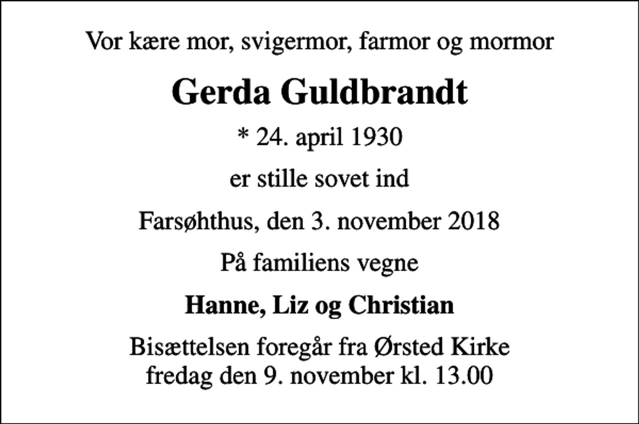 <p>Vor kære mor, svigermor, farmor og mormor<br />Gerda Guldbrandt<br />* 24. april 1930<br />er stille sovet ind<br />Farsøhthus, den 3. november 2018<br />På familiens vegne<br />Hanne, Liz og Christian<br />Bisættelsen foregår fra Ørsted Kirke fredag den 9. november kl. 13.00</p>