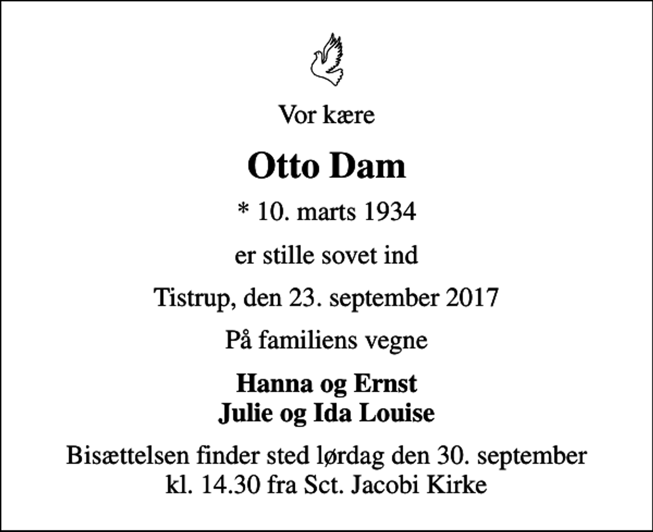 <p>Vor kære<br />Otto Dam<br />* 10. marts 1934<br />er stille sovet ind<br />Tistrup, den 23. september 2017<br />På familiens vegne<br />Hanna og Ernst Julie og Ida Louise<br />Bisættelsen finder sted lørdag den 30. september kl. 14.30 fra Sct. Jacobi Kirke</p>