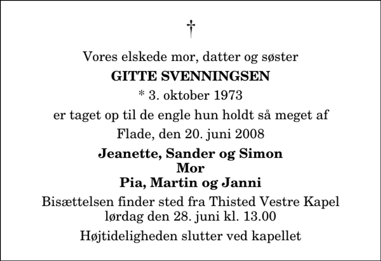 <p>Vores elskede mor, datter og søster<br />Gitte Svenningsen<br />* 3. oktober 1973<br />er taget op til de engle hun holdt så meget af<br />Flade, den 20. juni 2008<br />Jeanette, Sander og Simon Mor Pia, Martin og Janni<br />Bisættelsen finder sted fra Thisted Vestre Kapel lørdag den 28. juni kl. 13.00 Højtideligheden slutter ved kapellet</p>