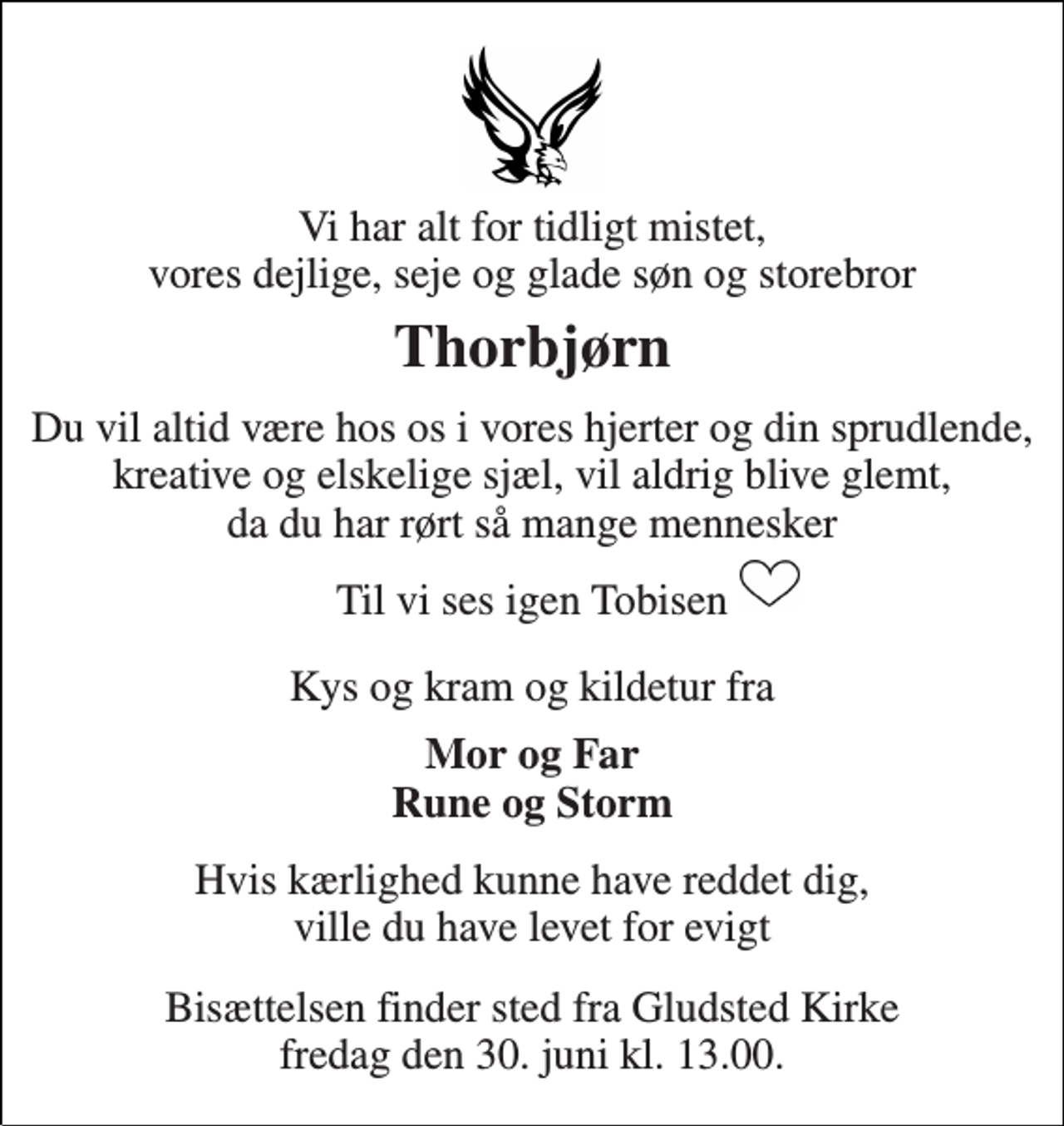 <p>Vi har alt for tidligt mistet, vores dejlige, seje og glade søn og storebror<br />Thorbjørn<br />Du vil altid være hos os i vores hjerter og din sprudlende, kreative og elskelige sjæl, vil aldrig blive glemt, da du har rørt så mange mennesker<br />Til vi ses igen Tobisen<br />Kys og kram og kildetur fra<br />Mor og Far Rune og Storm<br />Hvis kærlighed kunne have reddet dig, ville du have levet for evigt<br />Bisættelsen finder sted fra Gludsted Kirke fredag den 30. juni kl. 13.00.</p>