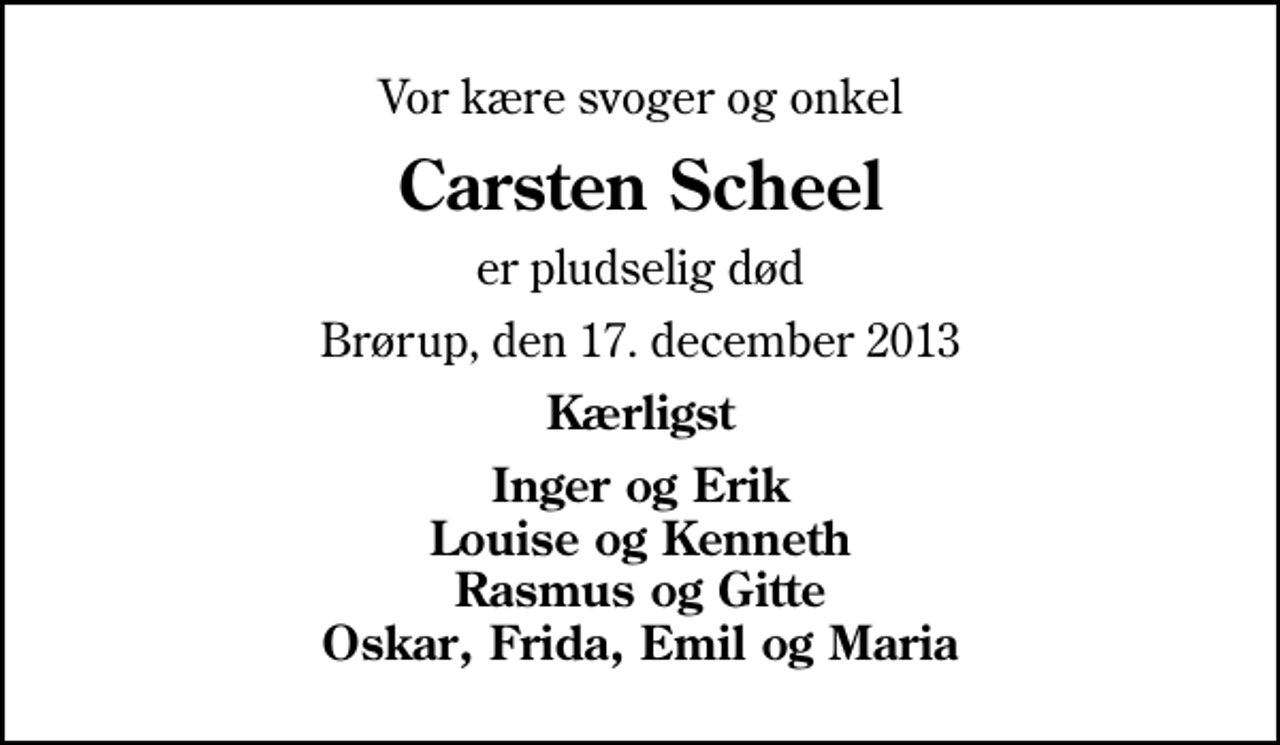 <p>Vor kære svoger og onkel<br />Carsten Scheel<br />er pludselig død<br />Brørup, den 17. december 2013<br />Kærligst<br />Inger og Erik Louise og Kenneth Rasmus og Gitte Oskar, Frida, Emil og Maria</p>