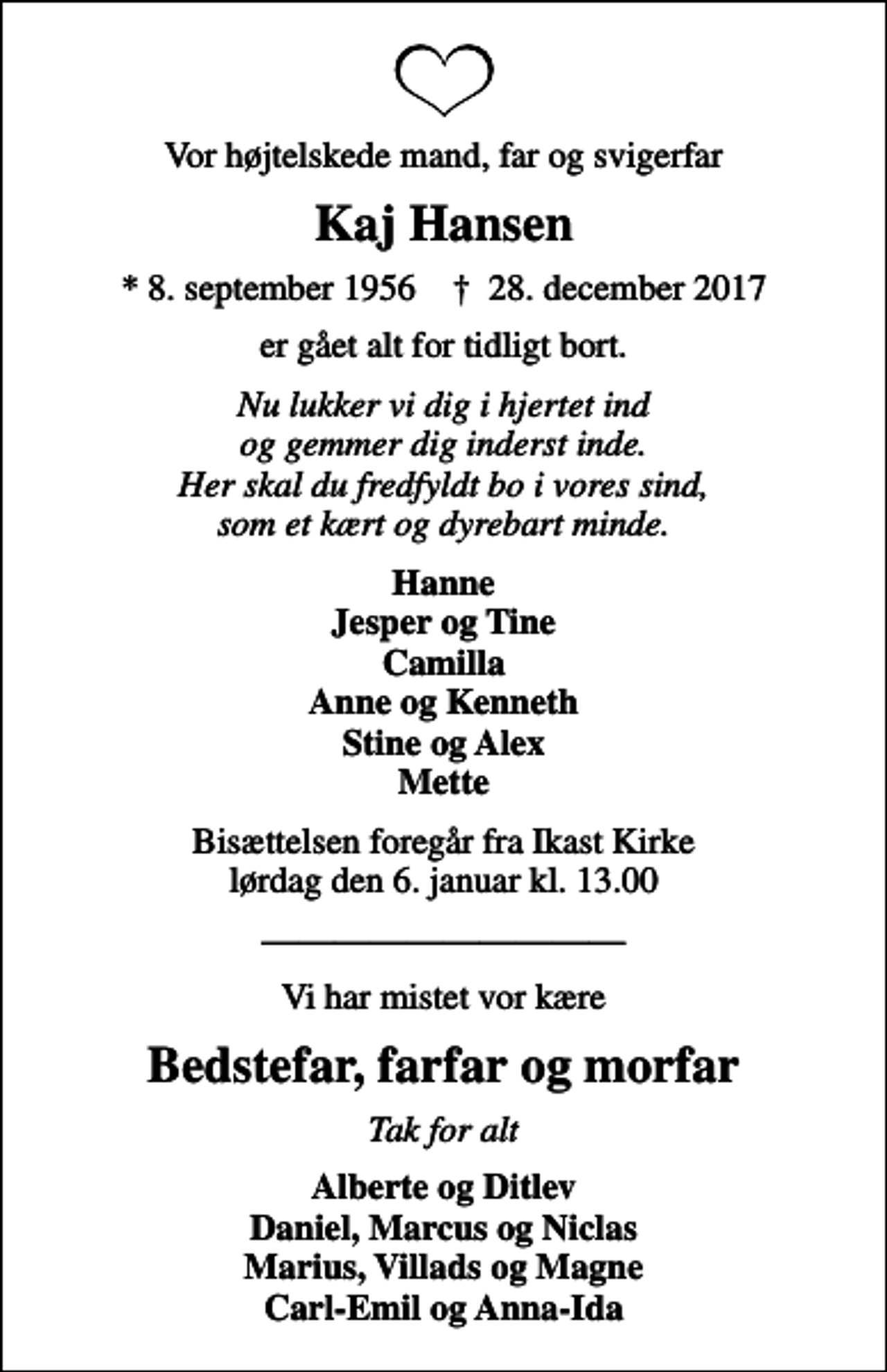 <p>Vor højtelskede mand, far og svigerfar<br />Kaj Hansen<br />* 8. september 1956 ✝ 28. december 2017<br />er gået alt for tidligt bort.<br />Nu lukker vi dig i hjertet ind og gemmer dig inderst inde. Her skal du fredfyldt bo i vores sind, som et kært og dyrebart minde.<br />Hanne Jesper og Tine Camilla Anne og Kenneth Stine og Alex Mette<br />Bisættelsen foregår fra Ikast Kirke lørdag den 6. januar kl. 13.00<br />Vi har mistet vor kære<br />Bedstefar, farfar og morfar<br />Tak for alt<br />Alberte og Ditlev Daniel, Marcus og Niclas Marius, Villads og Magne Carl-Emil og Anna-Ida</p>