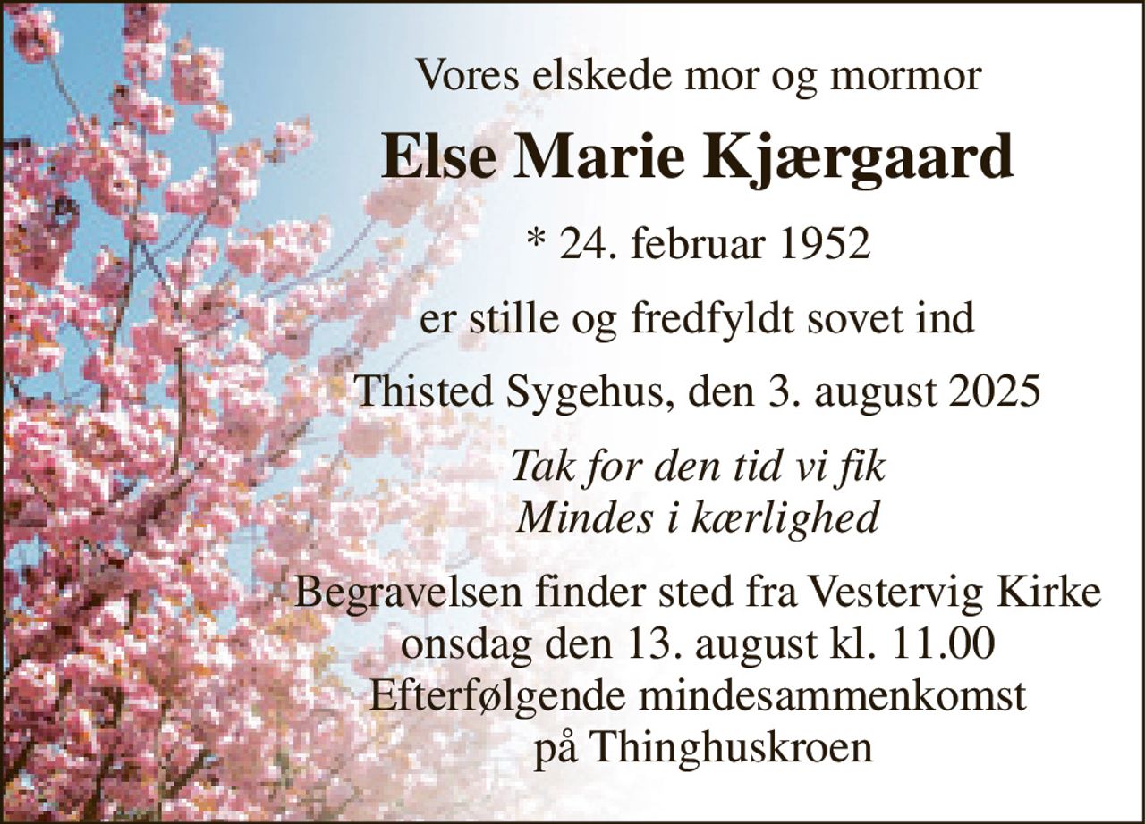 Vores elskede mor og mormor 
Else Marie Kjærgaard 
*​ 24. februar 1952 
er stille og fredfyldt sovet ind 
Thisted Sygehus, den 3. august 2025 
Tak for den tid vi fik Mindes i kærlighed 
Begravelsen​ finder sted fra Vestervig Kirke​ onsdag den 13. august​ kl. 11.00 Efterfølgende mindesammenkomst  på Thinghuskroen