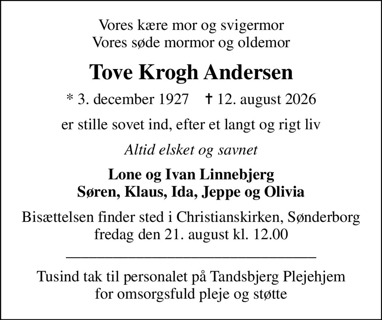 Vores kære mor og svigermor Vores søde mormor og oldemor
Tove Krogh Andersen
* 3. december 1927    ✝ 12. august 2026
er stille sovet ind, efter et langt og rigt liv
Altid elsket og savnet
Lone og Ivan Linnebjerg Søren, Klaus, Ida, Jeppe og Olivia
Bisættelsen finder sted i Christianskirken, Sønderborg  fredag den 21. august kl. 12.00  ________________________________
Tusind tak til personalet på Tandsbjerg Plejehjem for omsorgsfuld pleje og støtte