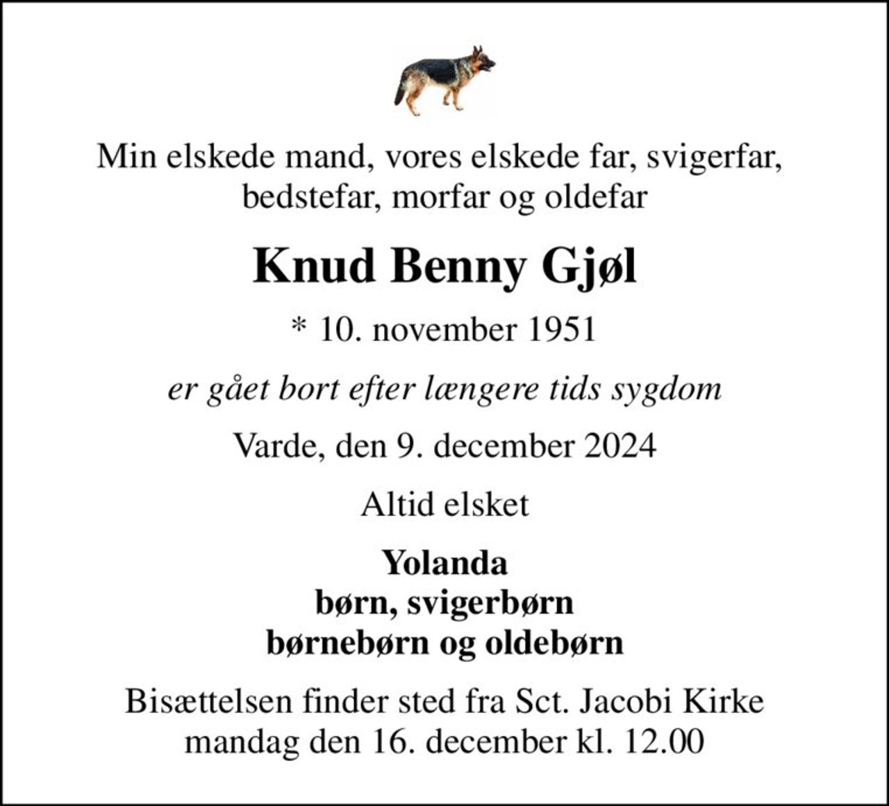 Min elskede mand, vores elskede far, svigerfar,  bedstefar, morfar og oldefar
Knud Benny Gjøl
* 10. november 1951
er gået bort efter længere tids sygdom
Varde, den 9. december 2024
Altid elsket
Yolanda børn, svigerbørn børnebørn og oldebørn
Bisættelsen finder sted fra Sct. Jacobi Kirke  mandag den 16. december kl. 12.00