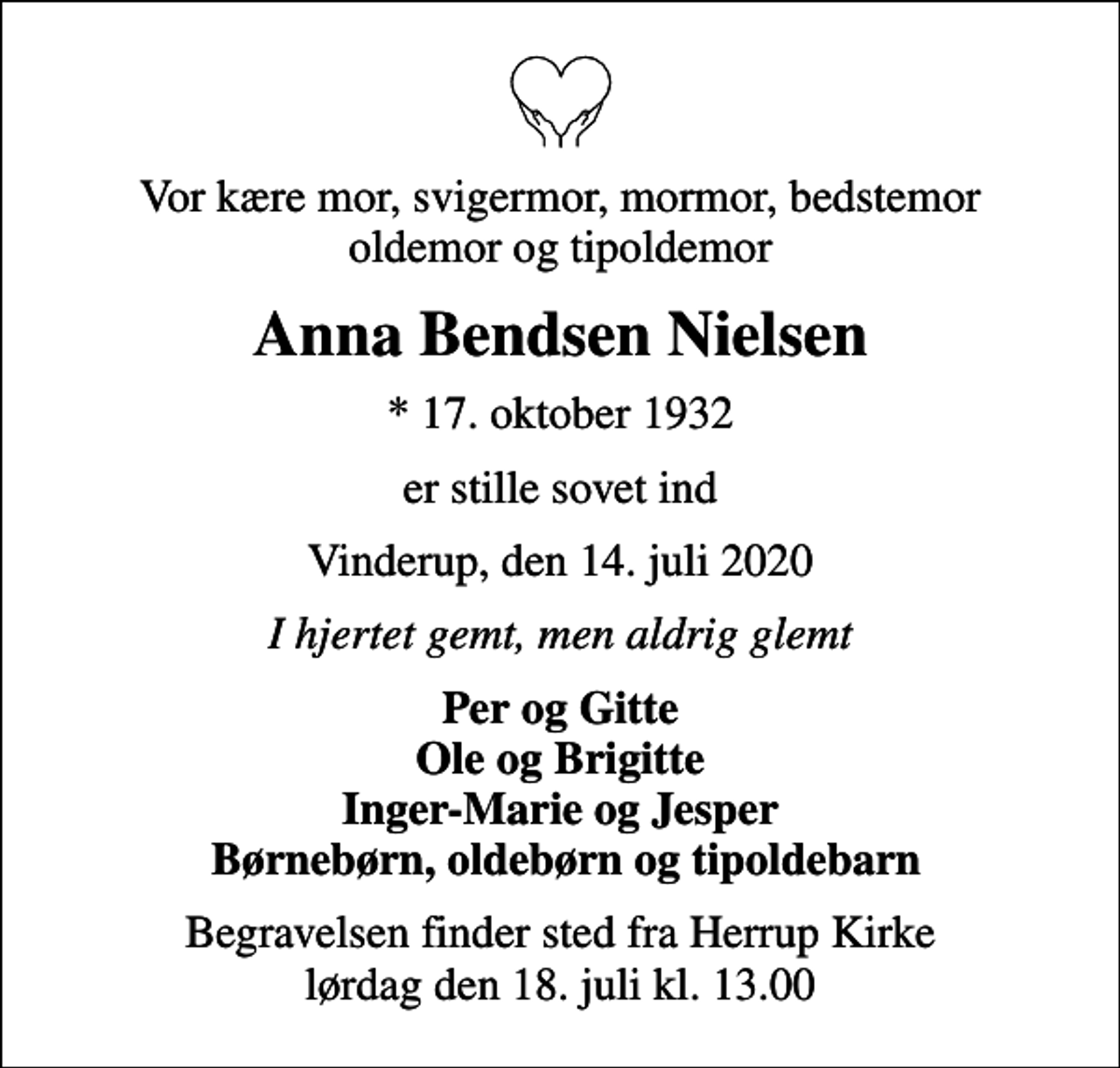 <p>Vor kære mor, svigermor, mormor, bedstemor oldemor og tipoldemor<br />Anna Bendsen Nielsen<br />* 17. oktober 1932<br />er stille sovet ind<br />Vinderup, den 14. juli 2020<br />I hjertet gemt, men aldrig glemt<br />Per og Gitte Ole og Brigitte Inger-Marie og Jesper Børnebørn, oldebørn og tipoldebarn<br />Begravelsen finder sted fra Herrup Kirke lørdag den 18. juli kl. 13.00</p>
